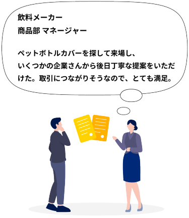 飲料メーカー 商品部 マネージャー  ペットボトルカバーを探して来場し、いくつかの企業さんから後日丁寧な提案をいただけた。取引につながりそうなので、とても満足。