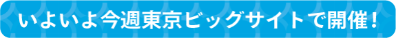 いよいよ今週東京ビッグサイトで開催！