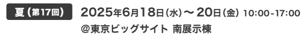 夏(第17回) 2025年6月18日（水）～18日（金）10:00-17:00 @東京ビッグサイト 南展示棟
