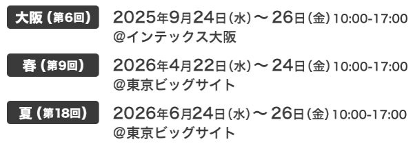 大阪(第6回) 2025年9月24日（水）～26日（金）10:00-17:00 @インテックス大阪　春(第9回) 2026年4月22日（水）～24日（金）10:00-17:00 @東京ビッグサイト　夏(第18回) 2026年6月24日（水）～26日（金）10:00-17:00 @東京ビッグサイト