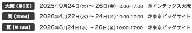 大阪(第6回) 2025年9月24日（水）～26日（金）10:00-17:00 @インテックス大阪　春(第9回) 2026年4月22日（水）～24日（金）10:00-17:00 @東京ビッグサイト　夏(第18回) 2026年6月24日（水）～26日（金）10:00-17:00 @東京ビッグサイト