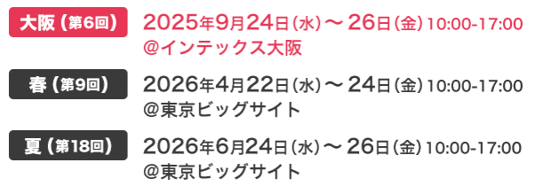 大阪(第6回) 2025年9月24日（水）～26日（金）10:00-17:00 @インテックス大阪　春(第9回) 2026年4月22日（水）～24日（金）10:00-17:00 @東京ビッグサイト　夏(第18回) 2026年6月24日（水）～26日（金）10:00-17:00 @東京ビッグサイト