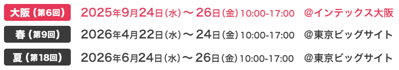 大阪(第6回) 2025年9月24日（水）～26日（金）10:00-17:00 @インテックス大阪　春(第9回) 2026年4月22日（水）～24日（金）10:00-17:00 @東京ビッグサイト　夏(第18回) 2026年6月24日（水）～26日（金）10:00-17:00 @東京ビッグサイト
