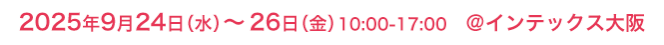 2025年9月24日（水）～26日（金）10:00-17:00 @インテックス大阪