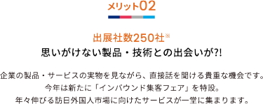 メリット02 出展社数250社※ 思いがけない製品・技術との出会いが?!