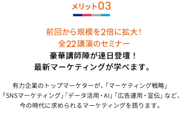 メリット03 前回から規模を2倍に拡大！全22講演のセミナー 豪華講師陣が連日登壇！最新マーケティングが学べます。