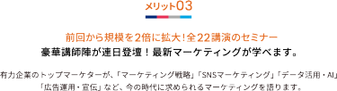 メリット03 前回から規模を2倍に拡大！全22講演のセミナー 豪華講師陣が連日登壇！最新マーケティングが学べます。