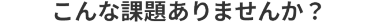 こんな課題ありませんか？