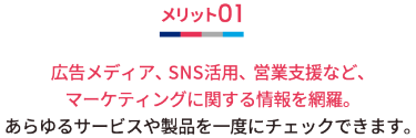 メリット01 広告メディア、SNS活用、営業支援など、マーケティングに関する情報を網羅。 あらゆるサービスや製品を一度にチェックできます。