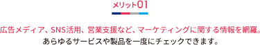 メリット01 広告メディア、SNS活用、営業支援など、マーケティングに関する情報を網羅。 あらゆるサービスや製品を一度にチェックできます。