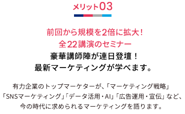 メリット03 前回から規模を2倍に拡大！全22講演のセミナー 豪華講師陣が連日登壇！最新マーケティングが学べます。