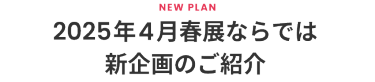2025年4月春展ならでは新企画のご紹介  