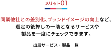 メリット01 同業他社との差別化、ブランドイメージの向上など、 選定の後押しの一 助となるサービスや製品を一度にチェックできます。