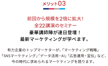 メリット03 前回から規模を2倍に拡大！全22講演のセミナー 豪華講師陣が連日登壇！最新マーケティングが学べます。