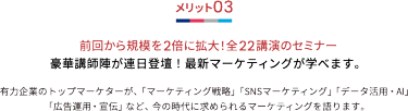 メリット03 前回から規模を2倍に拡大！全22講演のセミナー 豪華講師陣が連日登壇！最新マーケティングが学べます。