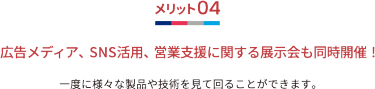 メリット04 広告メディア、SNS活用、営業支援に関する展示会も同時開催！