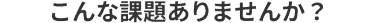 こんな課題ありませんか？