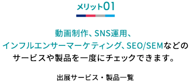 メリット01 動画制作、SNS運用、インフルエンサーマーケティング、SEO/SEMなどの サービスや製品を一度にチェックできます。