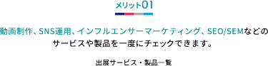 メリット01 動画制作、SNS運用、インフルエンサーマーケティング、SEO/SEMなどの サービスや製品を一度にチェックできます。