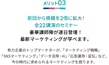 メリット03 前回から規模を2倍に拡大！全22講演のセミナー 豪華講師陣が連日登壇！最新マーケティングが学べます。