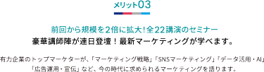 メリット03 前回から規模を2倍に拡大！全22講演のセミナー 豪華講師陣が連日登壇！最新マーケティングが学べます。