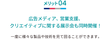 メリット04 広告メディア、営業支援、クリエイティブに関する展示会も同時開催！