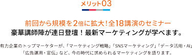 メリット03 前回から規模を2倍に拡大！全18講演のセミナー 豪華講師陣が連日登壇！最新マーケティングが学べます。