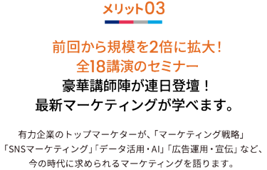 メリット03 前回から規模を2倍に拡大！全18講演のセミナー 豪華講師陣が連日登壇！最新マーケティングが学べます。