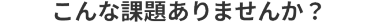 こんな課題ありませんか？