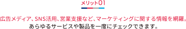 メリット01 広告メディア、SNS活用、営業支援など、マーケティングに関する情報を網羅。 あらゆるサービスや製品を一度にチェックできます。