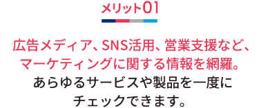 メリット01 広告メディア、SNS活用、営業支援など、マーケティングに関する情報を網羅。 あらゆるサービスや製品を一度にチェックできます。