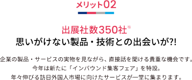 メリット02 出展社数350社※ 思いがけない製品・技術との出会いが?!