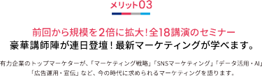 メリット03 前回から規模を2倍に拡大！全18講演のセミナー 豪華講師陣が連日登壇！最新マーケティングが学べます。