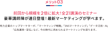 メリット03 前回から規模を2倍に拡大！全21講演のセミナー 豪華講師陣が連日登壇！最新マーケティングが学べます。