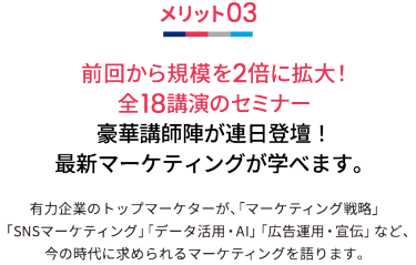メリット03 前回から規模を2倍に拡大！全18講演のセミナー 豪華講師陣が連日登壇！最新マーケティングが学べます。