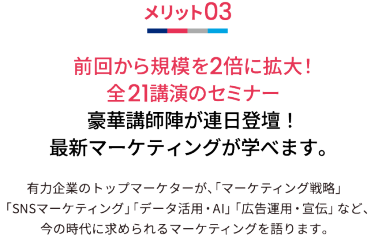 メリット03 前回から規模を2倍に拡大！全21講演のセミナー 豪華講師陣が連日登壇！最新マーケティングが学べます。