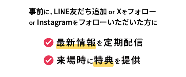 事前に、LINE友だち追加orXをフォロー orInstagramをフォローいただいた方に 最新情報を定期配信 来場時に特典を提供