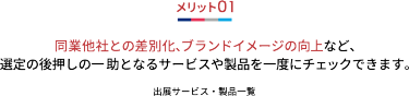 メリット01 同業他社との差別化、ブランドイメージの向上など、 選定の後押しの一 助となるサービスや製品を一度にチェックできます。