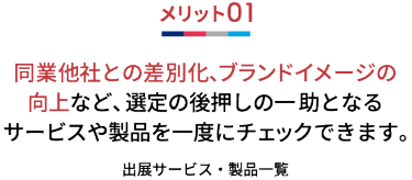 メリット01 同業他社との差別化、ブランドイメージの向上など、 選定の後押しの一 助となるサービスや製品を一度にチェックできます。