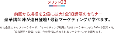メリット03 前回から規模を2倍に拡大！全18講演のセミナー 豪華講師陣が連日登壇！最新マーケティングが学べます。