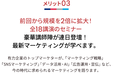 メリット03 前回から規模を2倍に拡大！全18講演のセミナー 豪華講師陣が連日登壇！最新マーケティングが学べます。