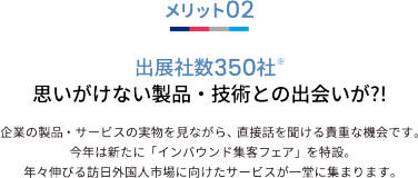 メリット02 出展社数350社※ 思いがけない製品・技術との出会いが?!