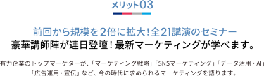 メリット03 前回から規模を2倍に拡大！全21講演のセミナー 豪華講師陣が連日登壇！最新マーケティングが学べます。