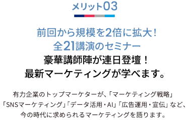 メリット03 前回から規模を2倍に拡大！全21講演のセミナー 豪華講師陣が連日登壇！最新マーケティングが学べます。