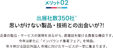 メリット02 出展社数350社※ 思いがけない製品・技術との出会いが?!