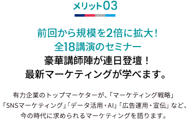 メリット03 前回から規模を2倍に拡大！全18講演のセミナー 豪華講師陣が連日登壇！最新マーケティングが学べます。