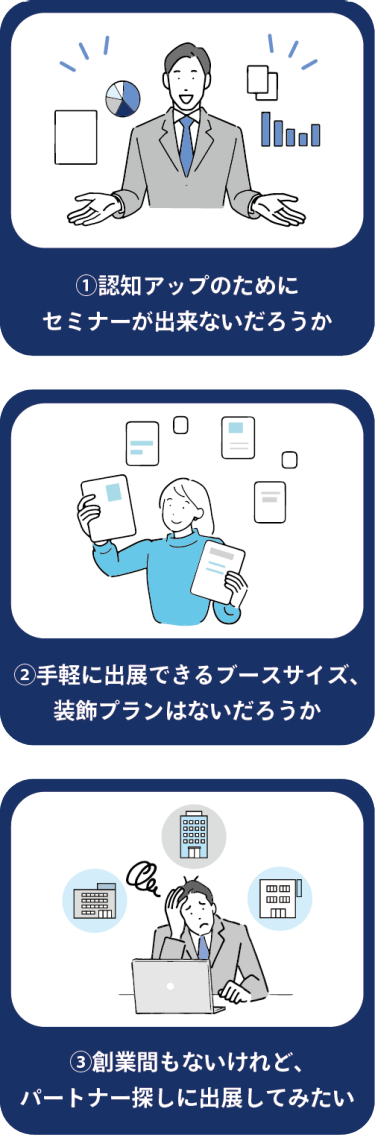 ①認知アップのためにセミナーが出来ないだろうか | ②手軽に出展できるブースサイズ、装飾プランはないだろうか | ③創業間もないけれど、パートナー探しに出展してみたい