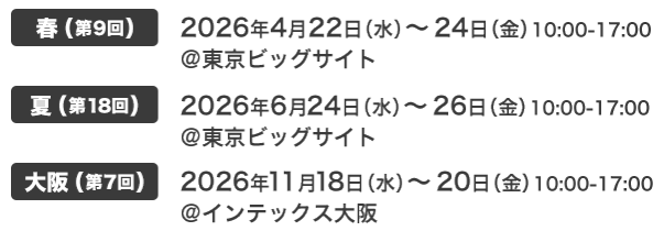 春(第9回) 2026年4月22日（水）～24日（金）10:00-17:00 @東京ビッグサイト｜夏(第18回) 2026年6月24日（水）～26日（金）10:00-17:00 @東京ビッグサイト｜大阪(第7回) 2026年11月18日（水）～20日（金）10:00-17:00 @インテックス大阪