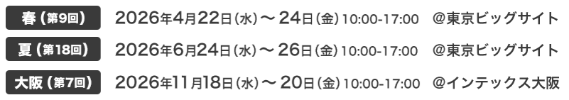 春(第9回) 2026年4月22日（水）～24日（金）10:00-17:00 @東京ビッグサイト｜夏(第18回) 2026年6月24日（水）～26日（金）10:00-17:00 @東京ビッグサイト｜大阪(第7回) 2026年11月18日（水）～20日（金）10:00-17:00 @インテックス大阪