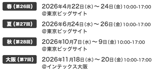 春(第9回) 2026年4月22日（水）～24日（金）10:00-17:00 @東京ビッグサイト｜夏(第18回) 2026年6月24日（水）～26日（金）10:00-17:00 @東京ビッグサイト｜秋(第1回) 2026年10月7日（水）～9日（金）10:00-17:00 @東京ビッグサイト｜大阪(第7回) 2026年11月18日（水）～20日（金）10:00-17:00 @インテックス大阪